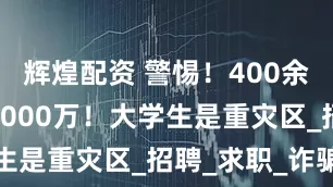 辉煌配资 警惕！400余人被骗超8000万！大学生是重灾区_招聘_求职_诈骗