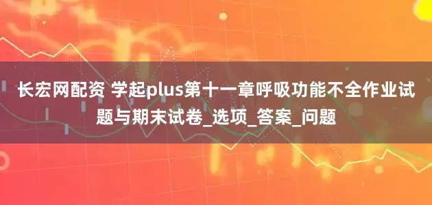 长宏网配资 学起plus第十一章呼吸功能不全作业试题与期末试卷_选项_答案_问题