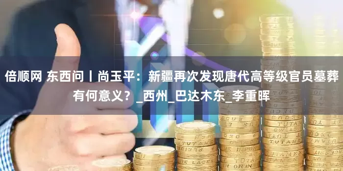倍顺网 东西问丨尚玉平：新疆再次发现唐代高等级官员墓葬有何意义？_西州_巴达木东_李重晖
