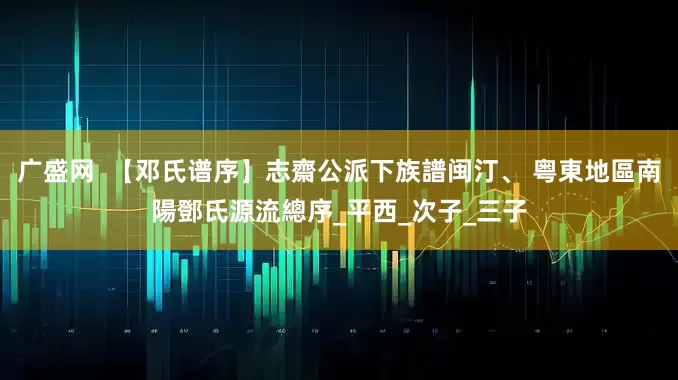 广盛网  【邓氏谱序】志齋公派下族譜闽汀、 粤東地區南陽鄧氏源流總序_平西_次子_三子