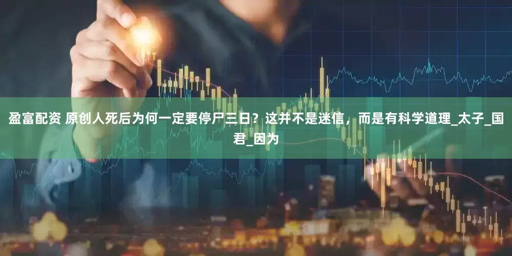盈富配资 原创人死后为何一定要停尸三日？这并不是迷信，而是有科学道理_太子_国君_因为