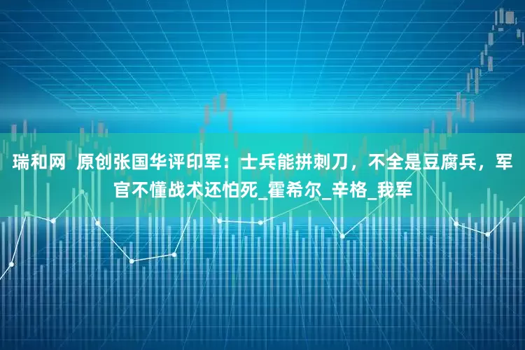 瑞和网  原创张国华评印军：士兵能拼刺刀，不全是豆腐兵，军官不懂战术还怕死_霍希尔_辛格_我军
