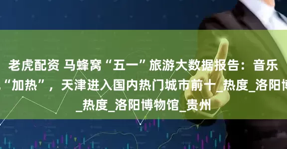 老虎配资 马蜂窝“五一”旅游大数据报告：音乐节为目的地“加热”，天津进入国内热门城市前十_热度_洛阳博物馆_贵州