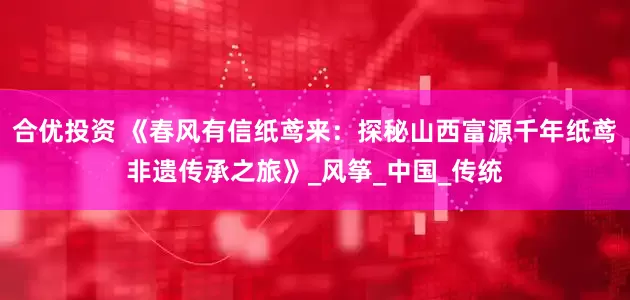 合优投资 《春风有信纸鸢来：探秘山西富源千年纸鸢非遗传承之旅》_风筝_中国_传统