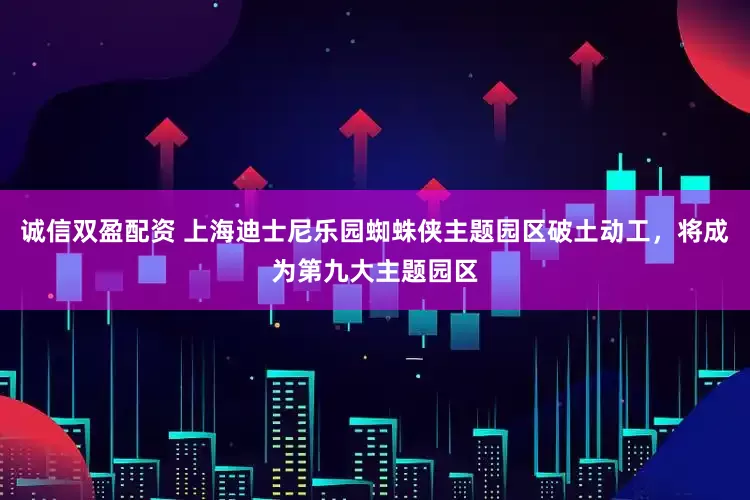 诚信双盈配资 上海迪士尼乐园蜘蛛侠主题园区破土动工，将成为第九大主题园区
