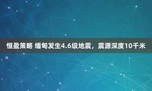 恒盈策略 缅甸发生4.6级地震，震源深度10千米
