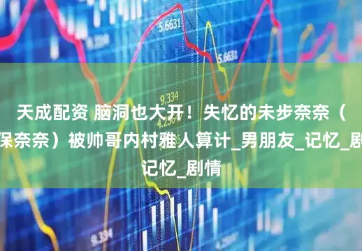 天成配资 脑洞也大开！失忆的未步奈奈（美保奈奈）被帅哥内村雅人算计_男朋友_记忆_剧情