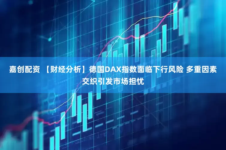 嘉创配资 【财经分析】德国DAX指数面临下行风险 多重因素交织引发市场担忧