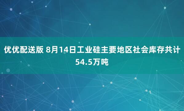 优优配送版 8月14日工业硅主要地区社会库存共计54.5万吨