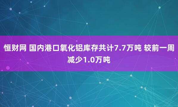 恒财网 国内港口氧化铝库存共计7.7万吨 较前一周减少1.0万吨