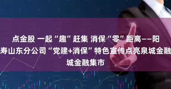 点金股 一起“趣”赶集 消保“零”距离——阳光人寿山东分公司“党建+消保”特色宣传点亮泉城金融集市
