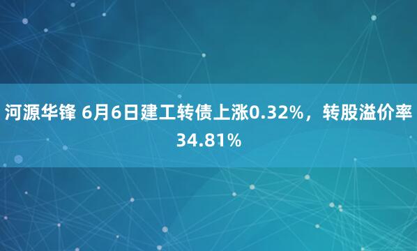 河源华锋 6月6日建工转债上涨0.32%，转股溢价率34.81%