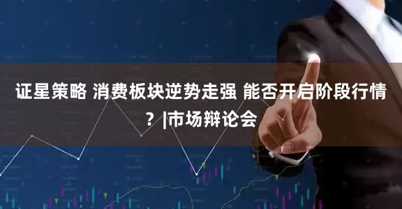证星策略 消费板块逆势走强 能否开启阶段行情？|市场辩论会