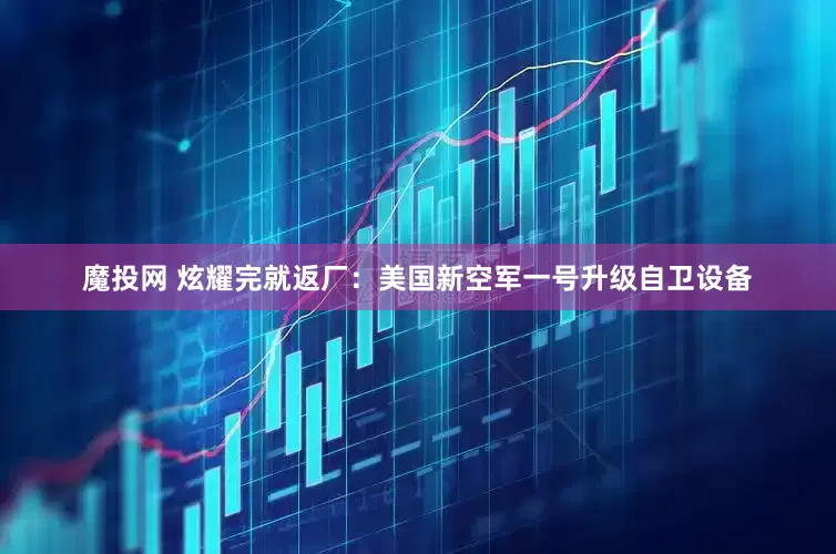 魔投网 炫耀完就返厂：美国新空军一号升级自卫设备
